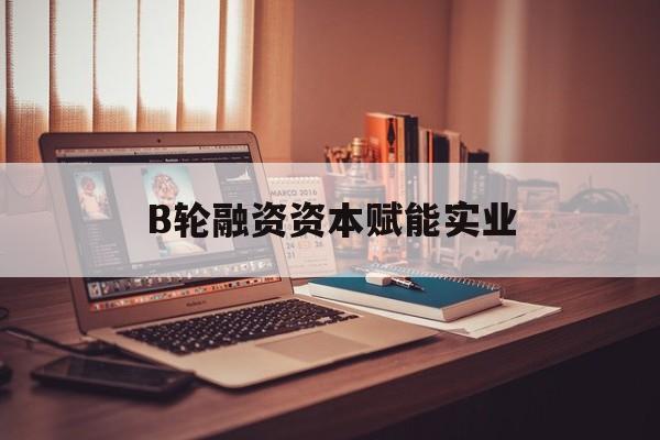 枣庄市B轮融资资本赋能实业(b轮融资公司值得工作吗)
