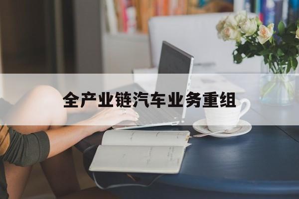枣庄市全产业链汽车业务重组(全产业链汽车业务重组的意义)